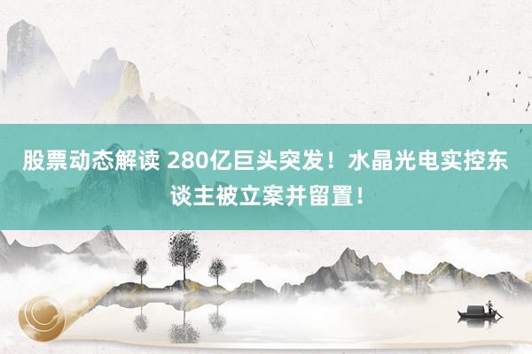 股票动态解读 280亿巨头突发！水晶光电实控东谈主被立案并留置！