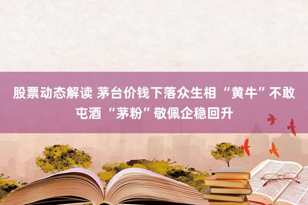 股票动态解读 茅台价钱下落众生相 “黄牛”不敢屯酒 “茅粉”敬佩企稳回升