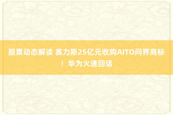 股票动态解读 赛力斯25亿元收购AITO问界商标！华为火速回话