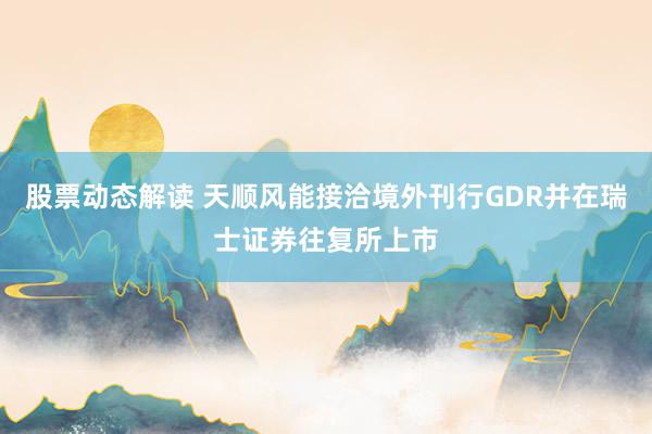 股票动态解读 天顺风能接洽境外刊行GDR并在瑞士证券往复所上市