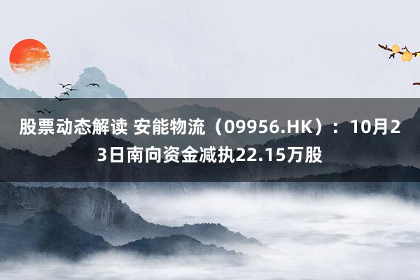 股票动态解读 安能物流（09956.HK）：10月23日南向资金减执22.15万股