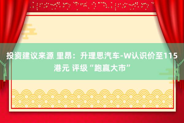 投资建议来源 里昂：升理思汽车-W认识价至115港元 评级“跑赢大市”