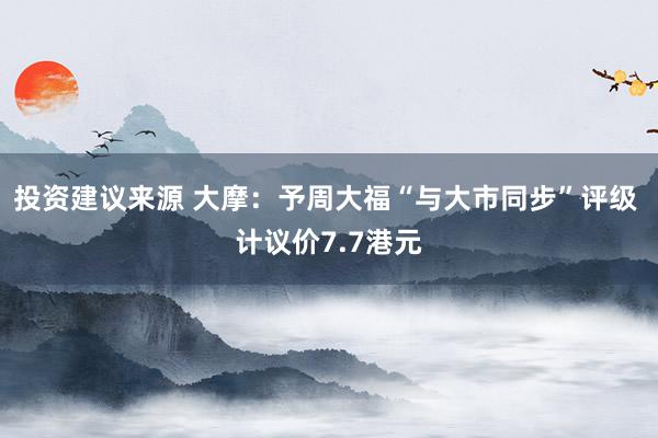 投资建议来源 大摩：予周大福“与大市同步”评级 计议价7.7港元