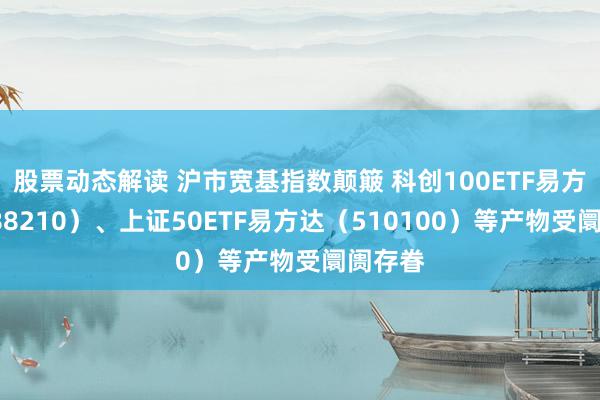 股票动态解读 沪市宽基指数颠簸 科创100ETF易方达（588210）、上证50ETF易方达（510100）等产物受阛阓存眷