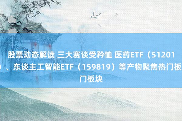 股票动态解读 三大赛谈受矜恤 医药ETF（512010）、东谈主工智能ETF（159819）等产物聚焦热门板块