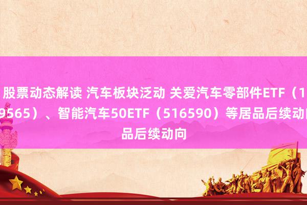 股票动态解读 汽车板块泛动 关爱汽车零部件ETF（159565）、智能汽车50ETF（516590）等居品后续动向