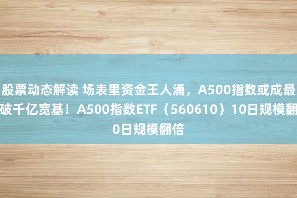 股票动态解读 场表里资金王人涌，A500指数或成最快破千亿宽基！A500指数ETF（560610）10日规模翻倍