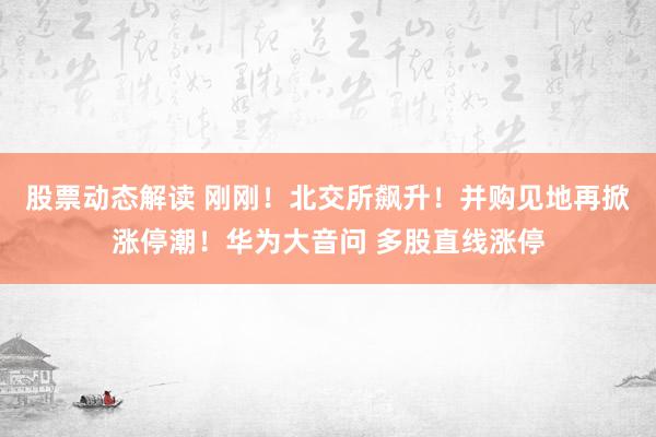 股票动态解读 刚刚！北交所飙升！并购见地再掀涨停潮！华为大音问 多股直线涨停