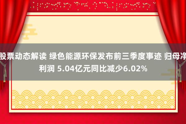 股票动态解读 绿色能源环保发布前三季度事迹 归母净利润 5.04亿元同比减少6.02%