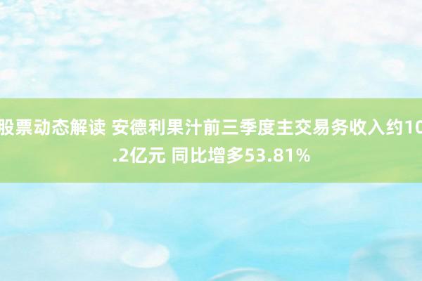 股票动态解读 安德利果汁前三季度主交易务收入约10.2亿元 同比增多53.81%