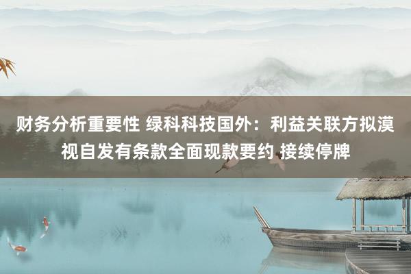 财务分析重要性 绿科科技国外：利益关联方拟漠视自发有条款全面现款要约 接续停牌