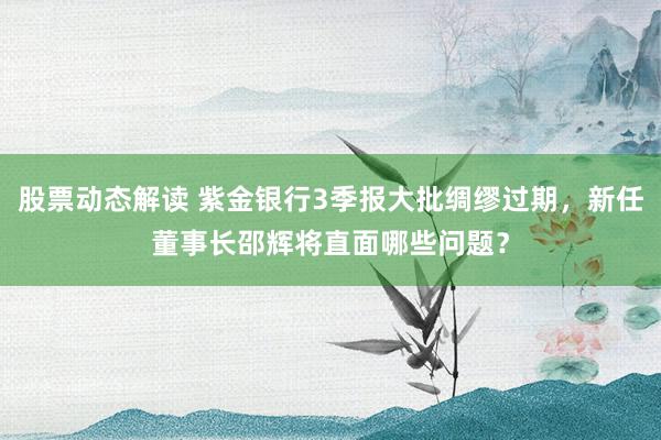 股票动态解读 紫金银行3季报大批绸缪过期，新任董事长邵辉将直面哪些问题？