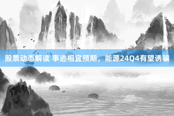 股票动态解读 事迹相宜预期，能源24Q4有望诱骗