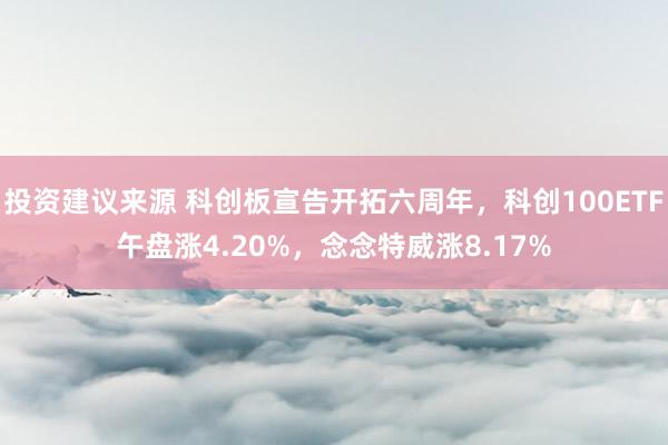 投资建议来源 科创板宣告开拓六周年，科创100ETF午盘涨4.20%，念念特威涨8.17%