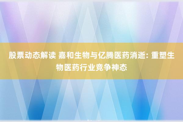 股票动态解读 嘉和生物与亿腾医药消逝: 重塑生物医药行业竞争神态