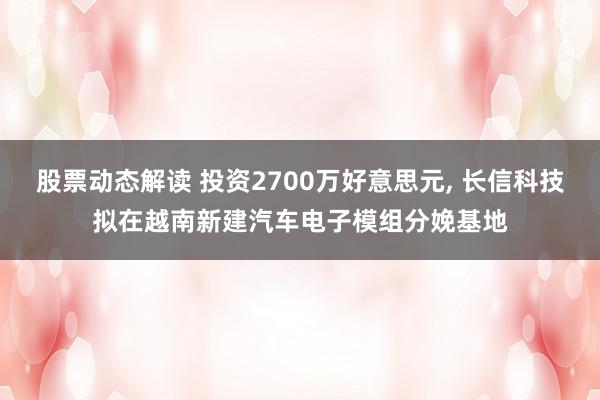 股票动态解读 投资2700万好意思元, 长信科技拟在越南新建汽车电子模组分娩基地