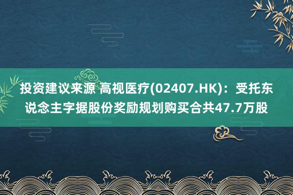 投资建议来源 高视医疗(02407.HK)：受托东说念主字据股份奖励规划购买合共47.7万股