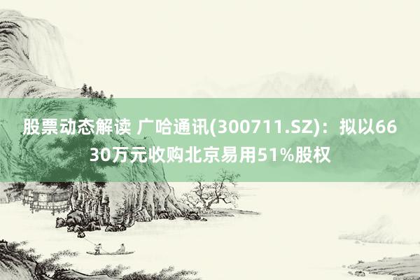 股票动态解读 广哈通讯(300711.SZ)：拟以6630万元收购北京易用51%股权