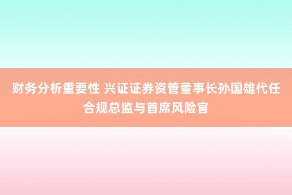 财务分析重要性 兴证证券资管董事长孙国雄代任合规总监与首席风险官