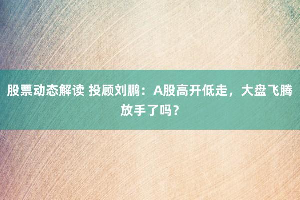 股票动态解读 投顾刘鹏：A股高开低走，大盘飞腾放手了吗？