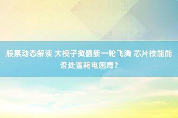 股票动态解读 大模子掀翻新一轮飞腾 芯片技能能否处置耗电困局？