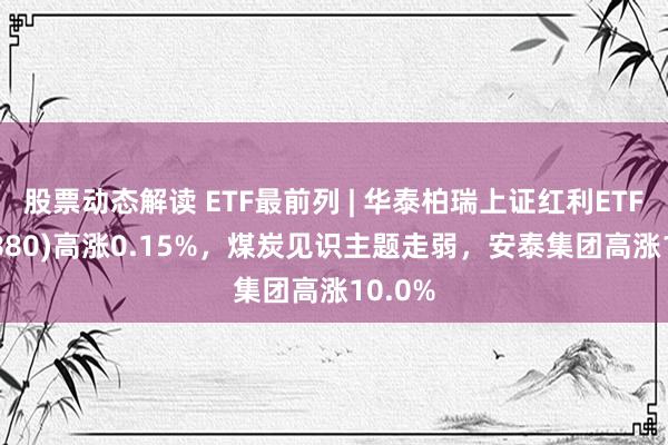 股票动态解读 ETF最前列 | 华泰柏瑞上证红利ETF(510880)高涨0.15%，煤炭见识主题走弱，安泰集团高涨10.0%