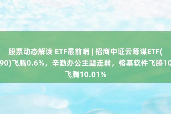 股票动态解读 ETF最前哨 | 招商中证云筹谋ETF(159890)飞腾0.6%，辛勤办公主题走弱，榕基软件飞腾10.01%