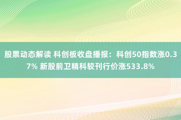 股票动态解读 科创板收盘播报：科创50指数涨0.37% 新股前卫精科较刊行价涨533.8%