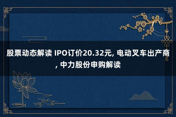 股票动态解读 IPO订价20.32元, 电动叉车出产商, 中力股份申购解读