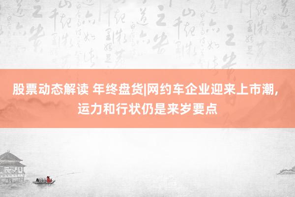 股票动态解读 年终盘货|网约车企业迎来上市潮, 运力和行状仍是来岁要点