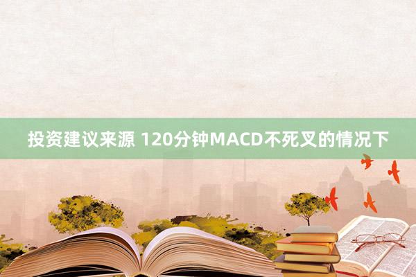 投资建议来源 120分钟MACD不死叉的情况下