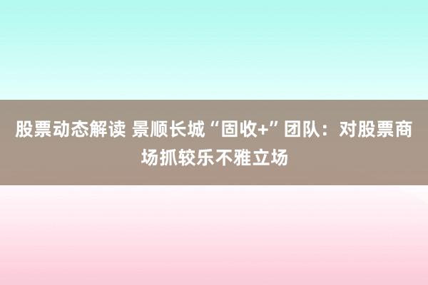 股票动态解读 景顺长城“固收+”团队：对股票商场抓较乐不雅立场