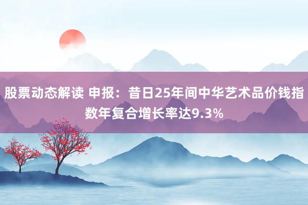 股票动态解读 申报：昔日25年间中华艺术品价钱指数年复合增长率达9.3%