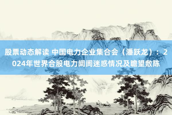 股票动态解读 中国电力企业集合会（潘跃龙）：2024年世界合股电力阛阓迷惑情况及瞻望敷陈