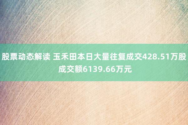 股票动态解读 玉禾田本日大量往复成交428.51万股 成交额6139.66万元