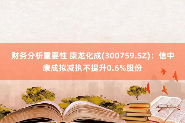 财务分析重要性 康龙化成(300759.SZ)：信中康成拟减执不提升0.6%股份