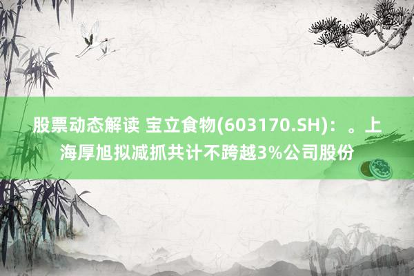 股票动态解读 宝立食物(603170.SH)：。上海厚旭拟减抓共计不跨越3%公司股份