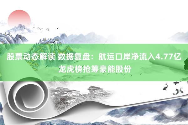 股票动态解读 数据复盘：航运口岸净流入4.77亿 龙虎榜抢筹豪能股份