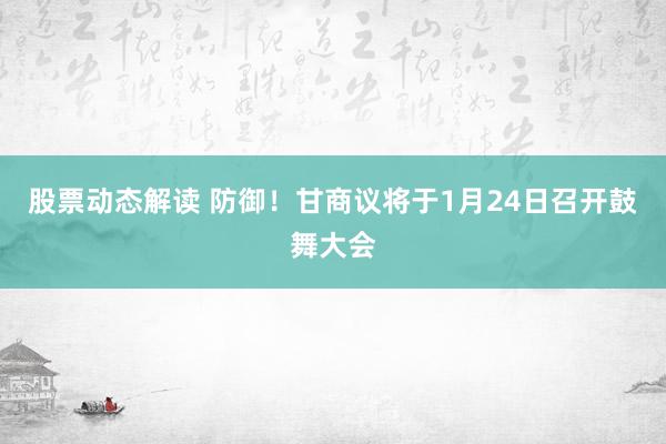 股票动态解读 防御！甘商议将于1月24日召开鼓舞大会