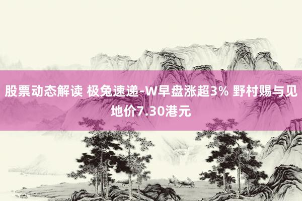 股票动态解读 极兔速递-W早盘涨超3% 野村赐与见地价7.30港元