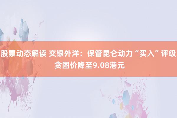 股票动态解读 交银外洋：保管昆仑动力“买入”评级 贪图价降至9.08港元