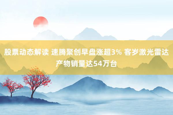 股票动态解读 速腾聚创早盘涨超3% 客岁激光雷达产物销量达54万台