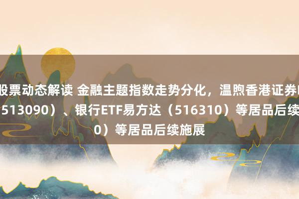 股票动态解读 金融主题指数走势分化，温煦香港证券ETF（513090）、银行ETF易方达（51631