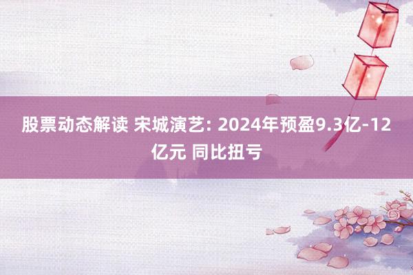 股票动态解读 宋城演艺: 2024年预盈9.3亿-12亿元 同比扭亏