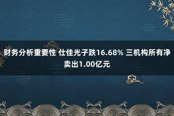 财务分析重要性 仕佳光子跌16.68% 三机构所有净卖出1.00亿元