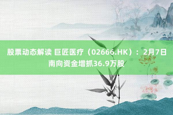 股票动态解读 巨匠医疗（02666.HK）：2月7日南向资金增抓36.9万股