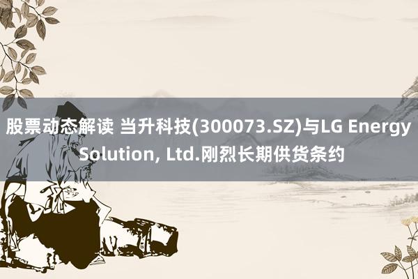 股票动态解读 当升科技(300073.SZ)与LG Energy Solution, Ltd.刚烈长