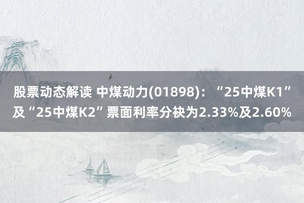 股票动态解读 中煤动力(01898)：“25中煤K1”及“25中煤K2”票面利率分袂为2.33%及2.60%