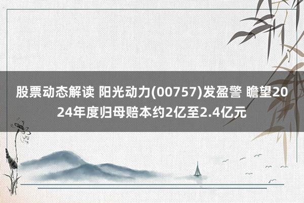 股票动态解读 阳光动力(00757)发盈警 瞻望2024年度归母赔本约2亿至2.4亿元