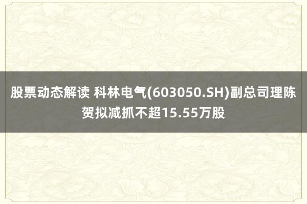 股票动态解读 科林电气(603050.SH)副总司理陈贺拟减抓不超15.55万股